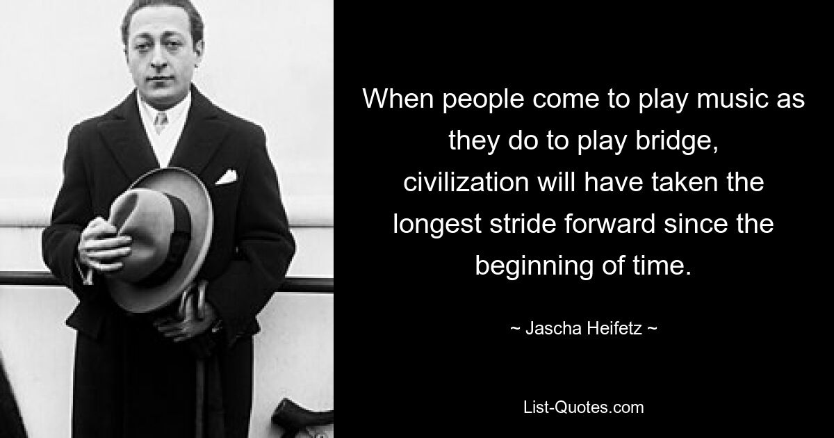 When people come to play music as they do to play bridge, civilization will have taken the longest stride forward since the beginning of time. — © Jascha Heifetz