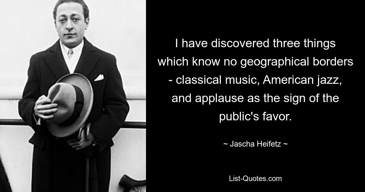 I have discovered three things which know no geographical borders - classical music, American jazz, and applause as the sign of the public's favor. — © Jascha Heifetz