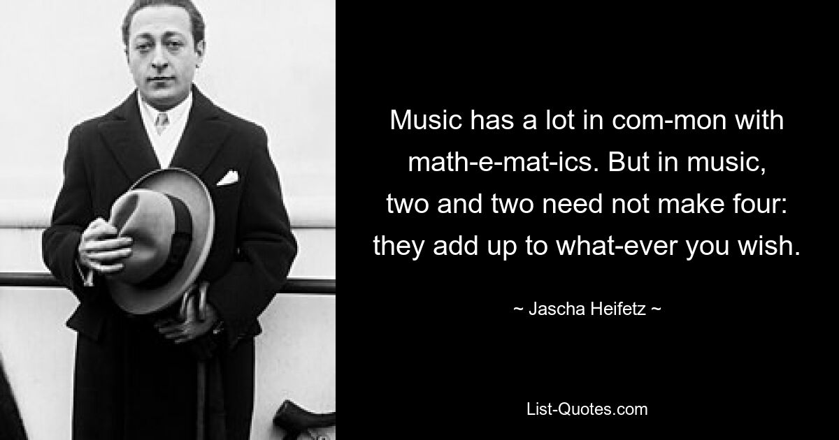 Music has a lot in com­mon with math­e­mat­ics. But in music, two and two need not make four: they add up to what­ever you wish. — © Jascha Heifetz