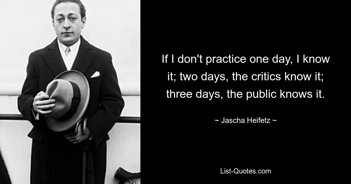 If I don't practice one day, I know it; two days, the critics know it; three days, the public knows it. — © Jascha Heifetz