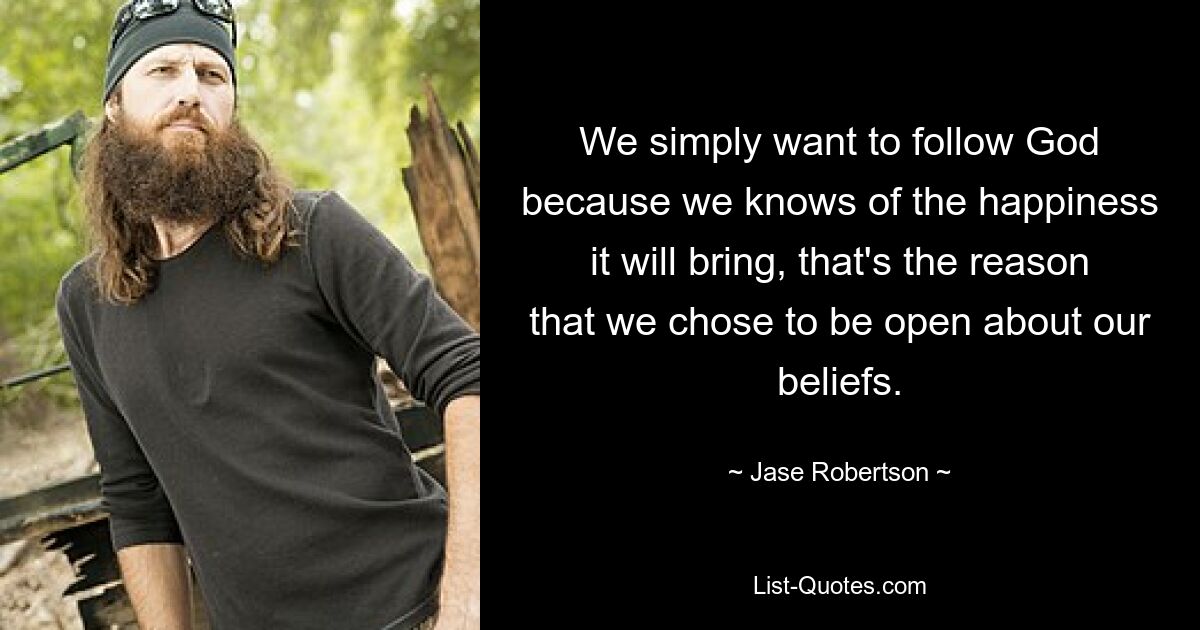 We simply want to follow God because we knows of the happiness it will bring, that's the reason that we chose to be open about our beliefs. — © Jase Robertson