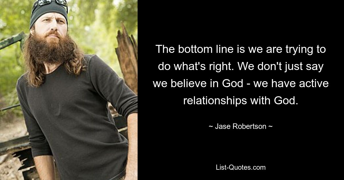 The bottom line is we are trying to do what's right. We don't just say we believe in God - we have active relationships with God. — © Jase Robertson