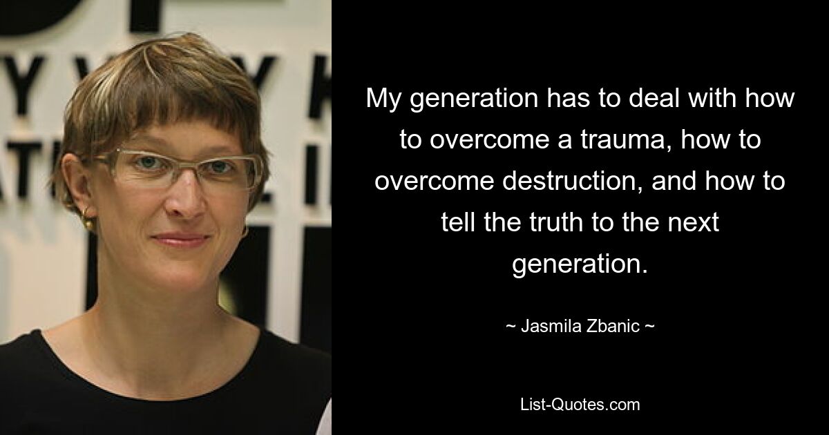 My generation has to deal with how to overcome a trauma, how to overcome destruction, and how to tell the truth to the next generation. — © Jasmila Zbanic