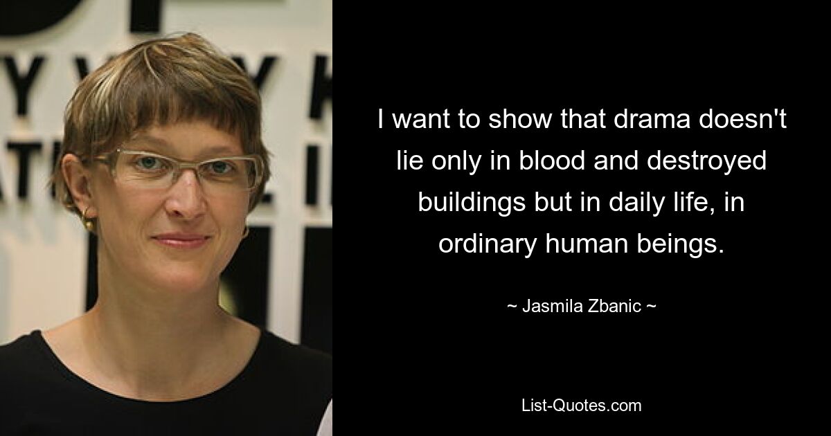 I want to show that drama doesn't lie only in blood and destroyed buildings but in daily life, in ordinary human beings. — © Jasmila Zbanic