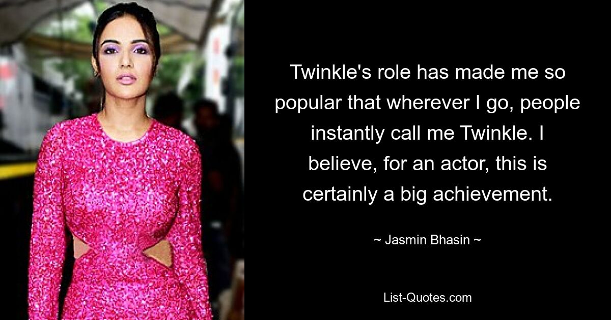 Twinkle's role has made me so popular that wherever I go, people instantly call me Twinkle. I believe, for an actor, this is certainly a big achievement. — © Jasmin Bhasin