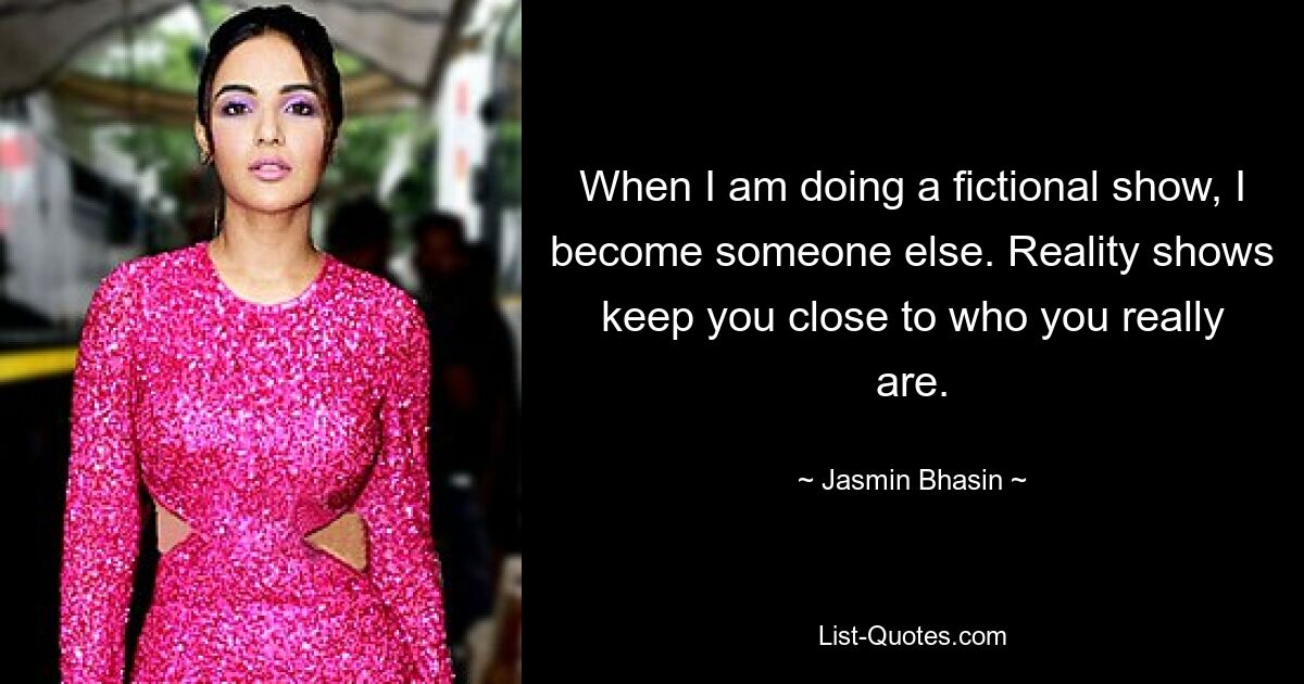 When I am doing a fictional show, I become someone else. Reality shows keep you close to who you really are. — © Jasmin Bhasin