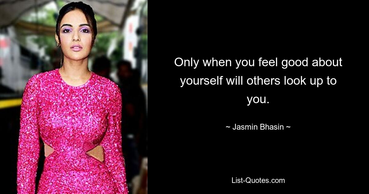 Only when you feel good about yourself will others look up to you. — © Jasmin Bhasin