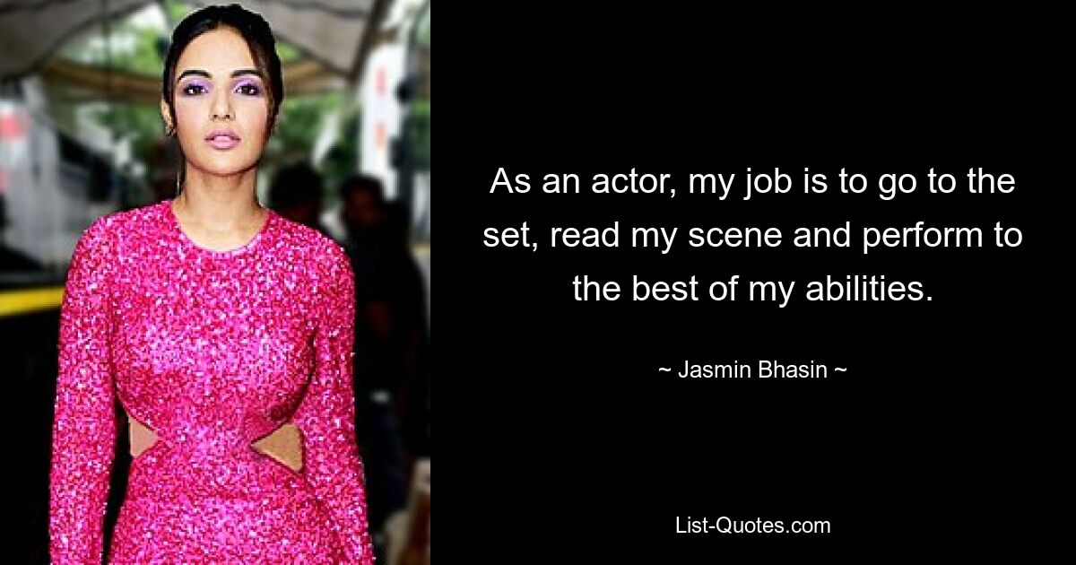 As an actor, my job is to go to the set, read my scene and perform to the best of my abilities. — © Jasmin Bhasin