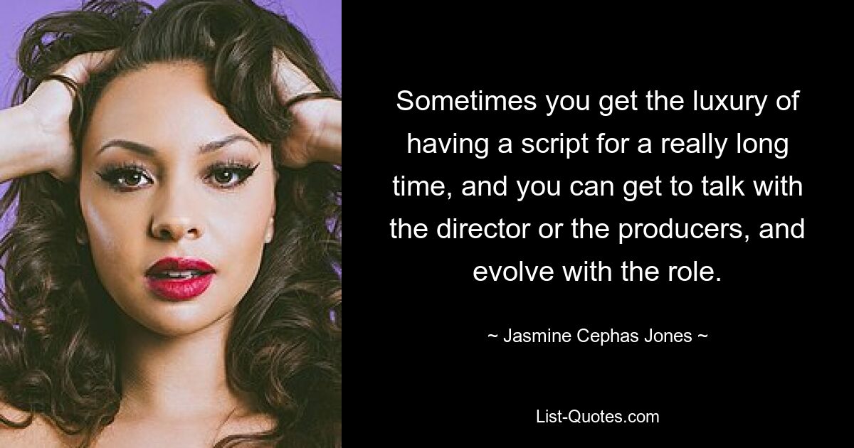 Sometimes you get the luxury of having a script for a really long time, and you can get to talk with the director or the producers, and evolve with the role. — © Jasmine Cephas Jones