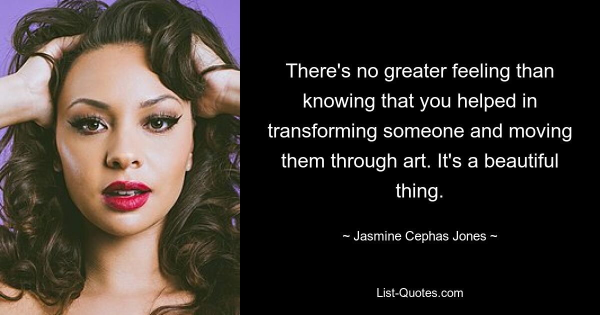 There's no greater feeling than knowing that you helped in transforming someone and moving them through art. It's a beautiful thing. — © Jasmine Cephas Jones