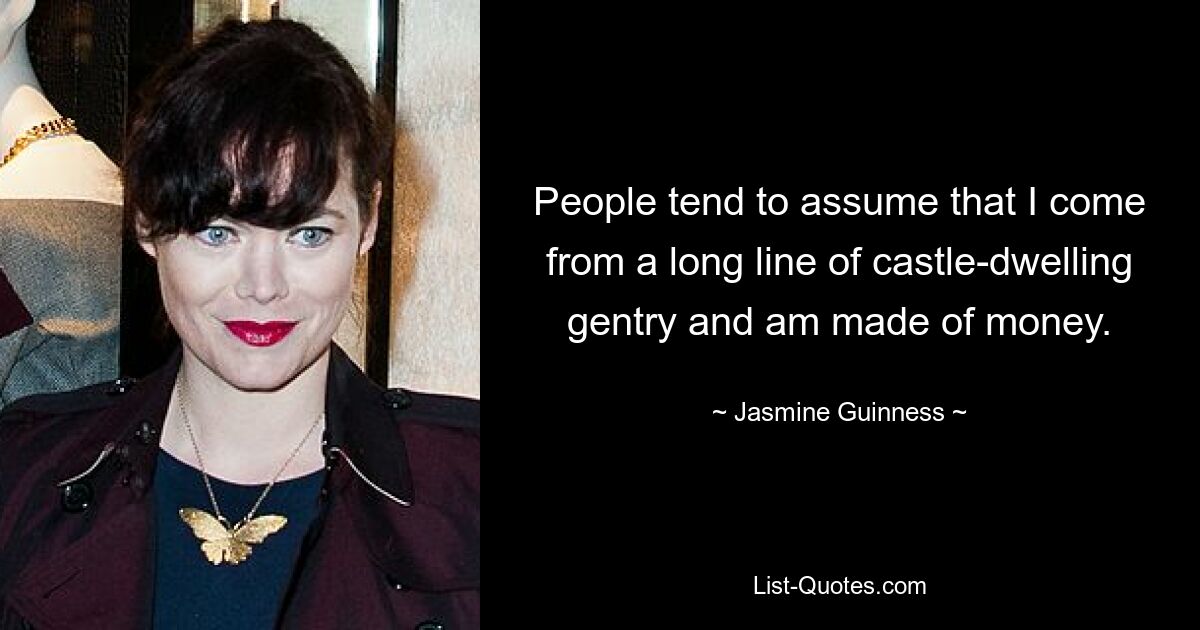 People tend to assume that I come from a long line of castle-dwelling gentry and am made of money. — © Jasmine Guinness