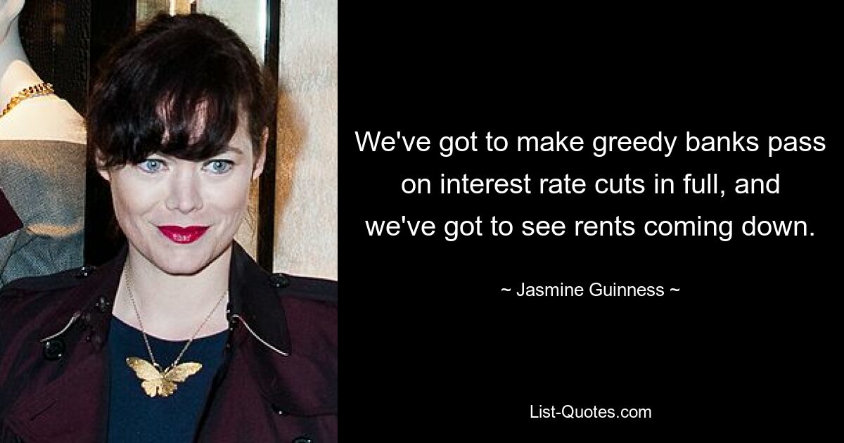 We've got to make greedy banks pass on interest rate cuts in full, and we've got to see rents coming down. — © Jasmine Guinness