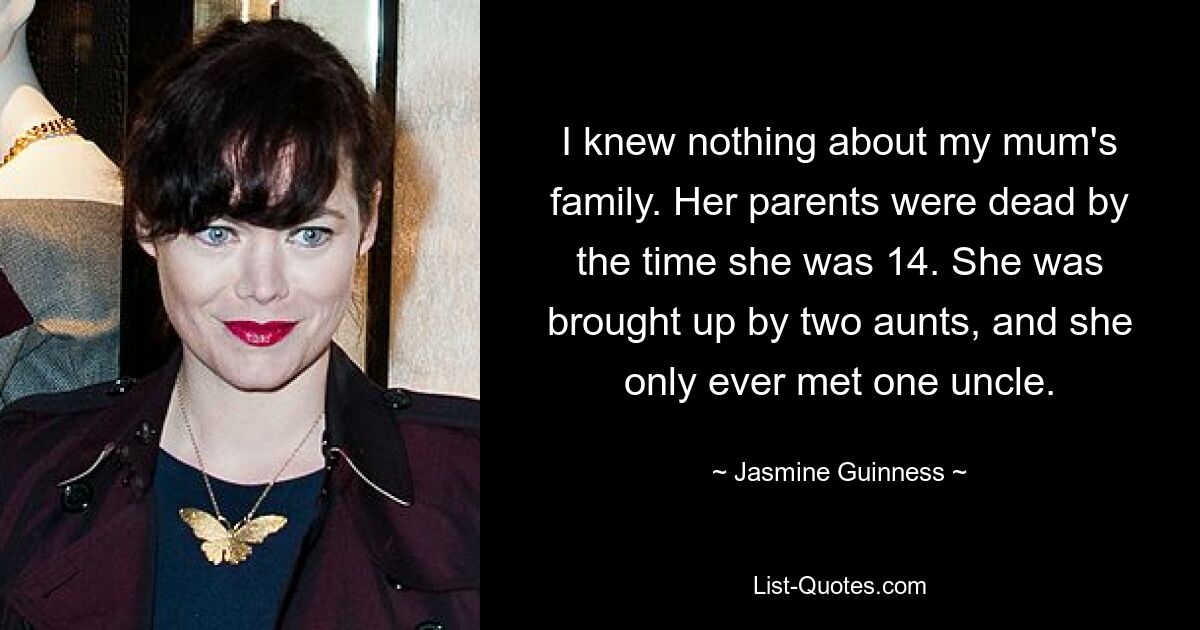 I knew nothing about my mum's family. Her parents were dead by the time she was 14. She was brought up by two aunts, and she only ever met one uncle. — © Jasmine Guinness