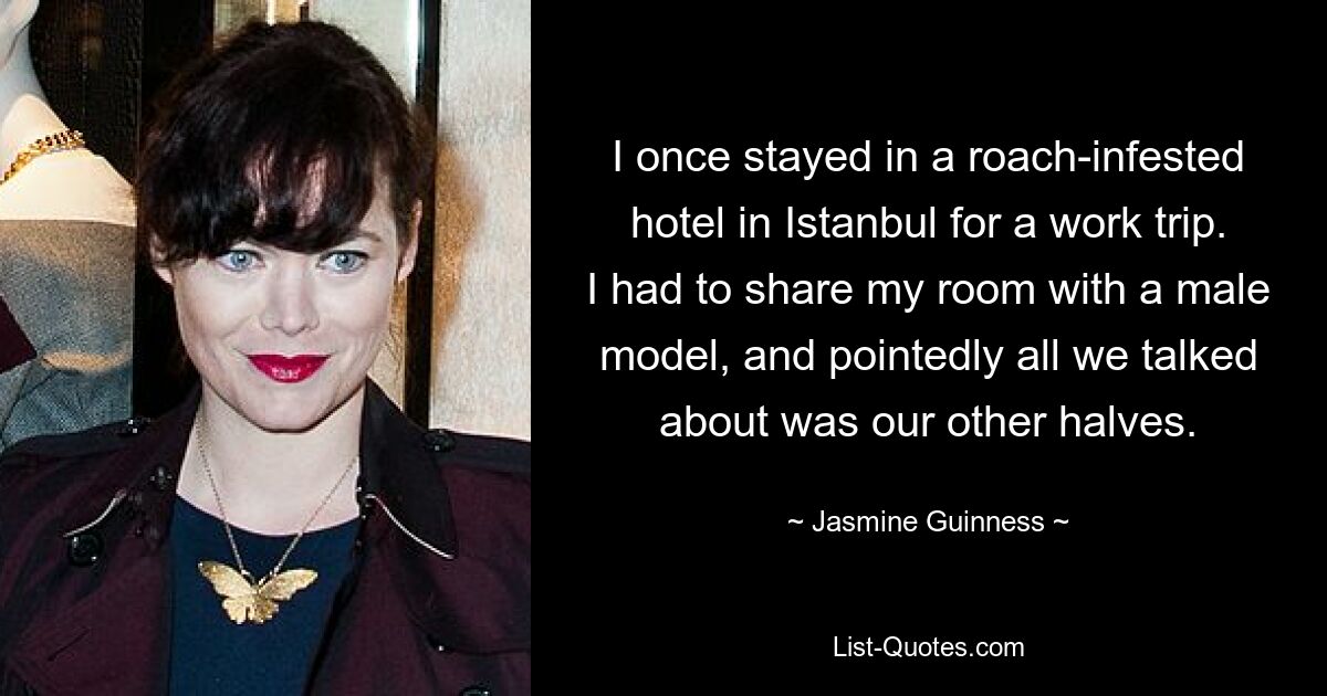 I once stayed in a roach-infested hotel in Istanbul for a work trip. I had to share my room with a male model, and pointedly all we talked about was our other halves. — © Jasmine Guinness