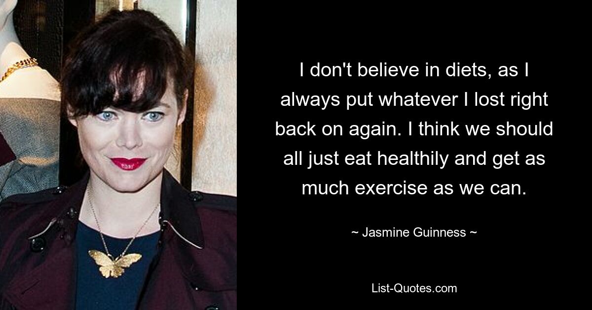 I don't believe in diets, as I always put whatever I lost right back on again. I think we should all just eat healthily and get as much exercise as we can. — © Jasmine Guinness