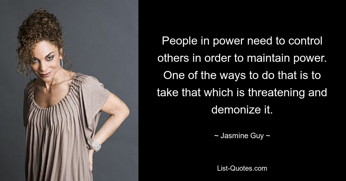 People in power need to control others in order to maintain power. One of the ways to do that is to take that which is threatening and demonize it. — © Jasmine Guy