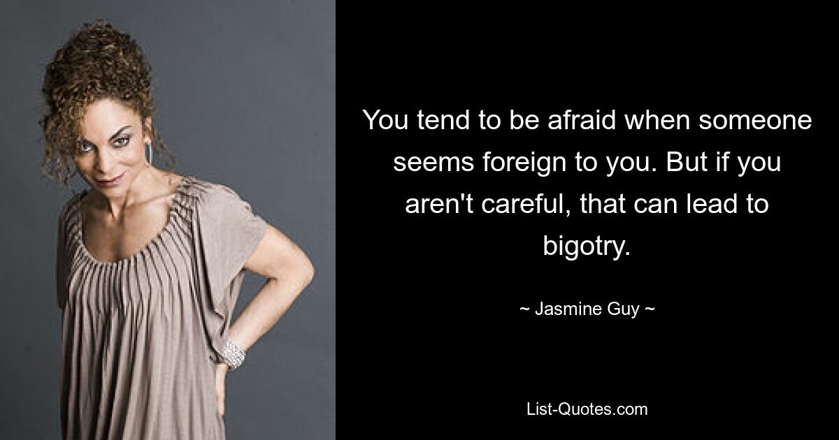 You tend to be afraid when someone seems foreign to you. But if you aren't careful, that can lead to bigotry. — © Jasmine Guy