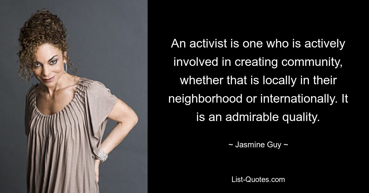 An activist is one who is actively involved in creating community, whether that is locally in their neighborhood or internationally. It is an admirable quality. — © Jasmine Guy