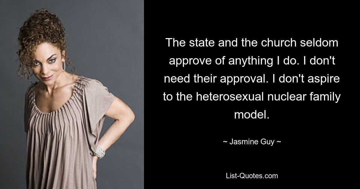 The state and the church seldom approve of anything I do. I don't need their approval. I don't aspire to the heterosexual nuclear family model. — © Jasmine Guy