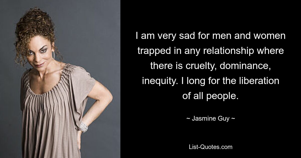 I am very sad for men and women trapped in any relationship where there is cruelty, dominance, inequity. I long for the liberation of all people. — © Jasmine Guy