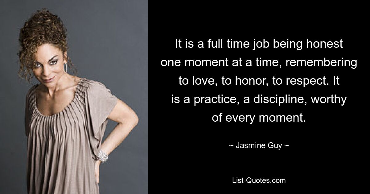 It is a full time job being honest one moment at a time, remembering to love, to honor, to respect. It is a practice, a discipline, worthy of every moment. — © Jasmine Guy