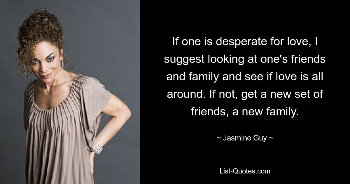 If one is desperate for love, I suggest looking at one's friends and family and see if love is all around. If not, get a new set of friends, a new family. — © Jasmine Guy