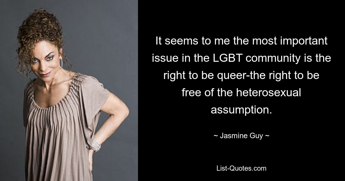 It seems to me the most important issue in the LGBT community is the right to be queer-the right to be free of the heterosexual assumption. — © Jasmine Guy