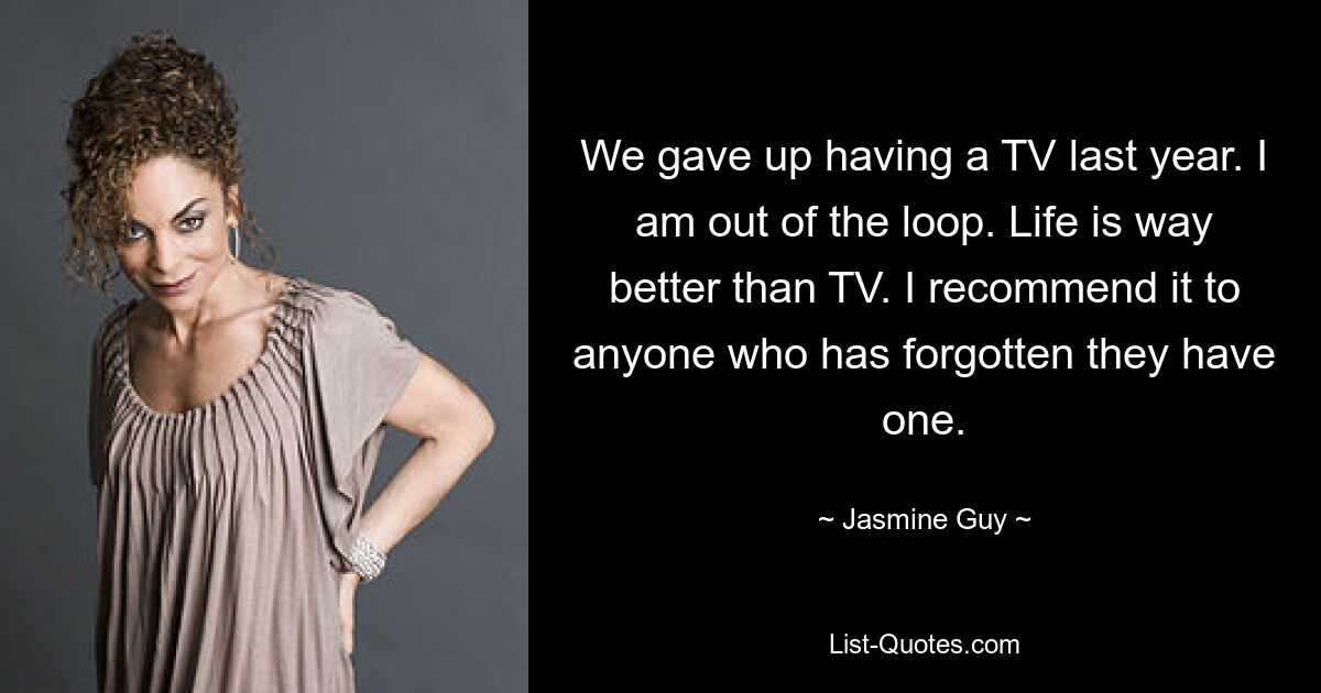 We gave up having a TV last year. I am out of the loop. Life is way better than TV. I recommend it to anyone who has forgotten they have one. — © Jasmine Guy