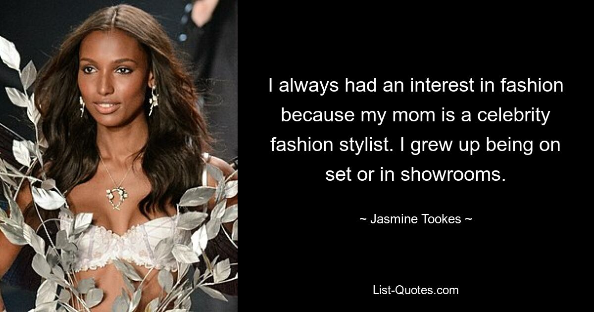 I always had an interest in fashion because my mom is a celebrity fashion stylist. I grew up being on set or in showrooms. — © Jasmine Tookes