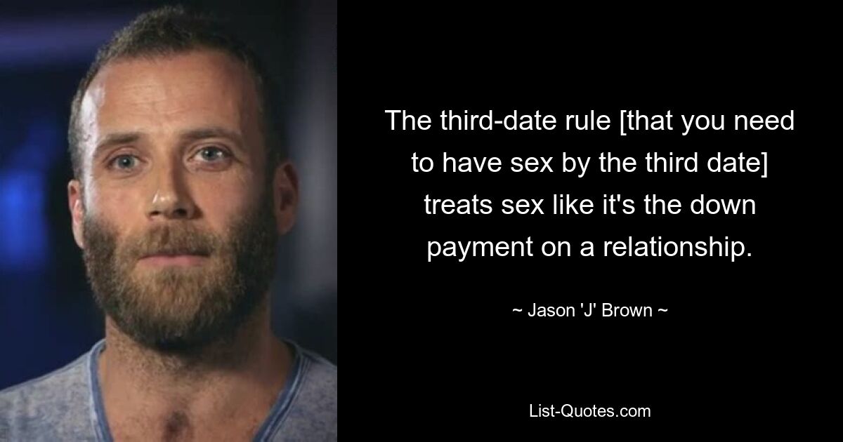 The third-date rule [that you need to have sex by the third date] treats sex like it's the down payment on a relationship. — © Jason 'J' Brown