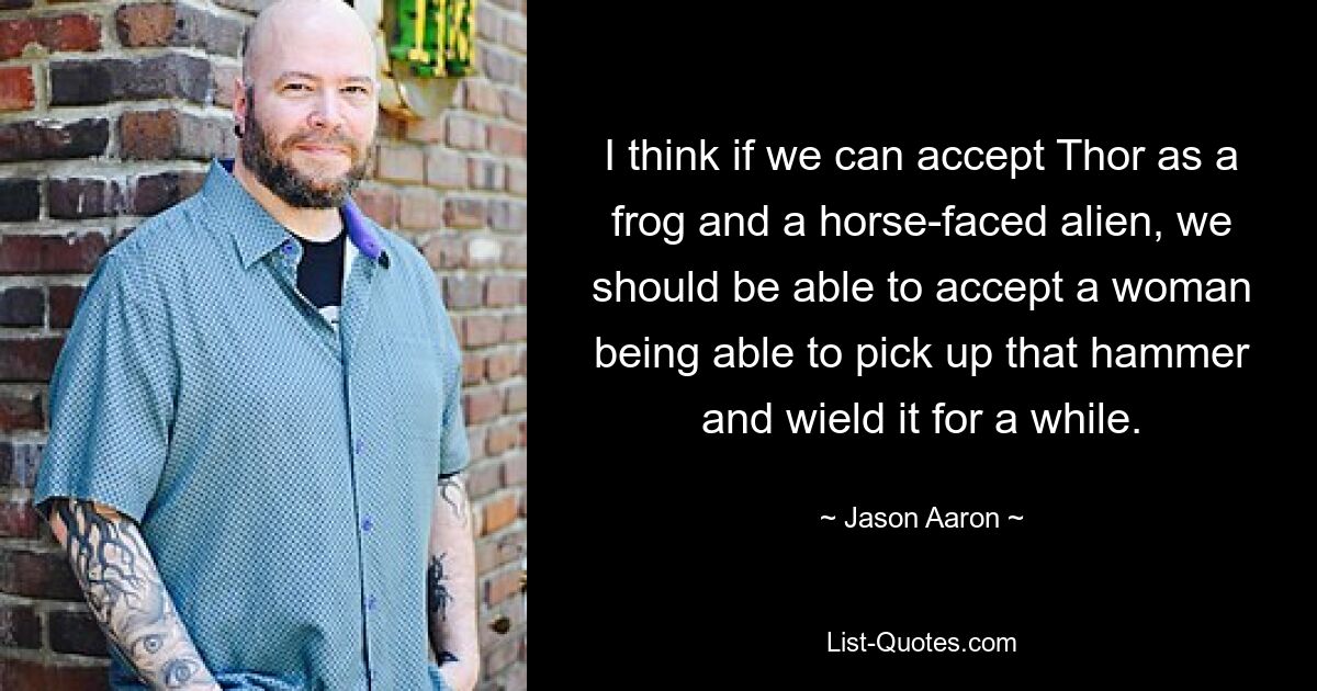 I think if we can accept Thor as a frog and a horse-faced alien, we should be able to accept a woman being able to pick up that hammer and wield it for a while. — © Jason Aaron