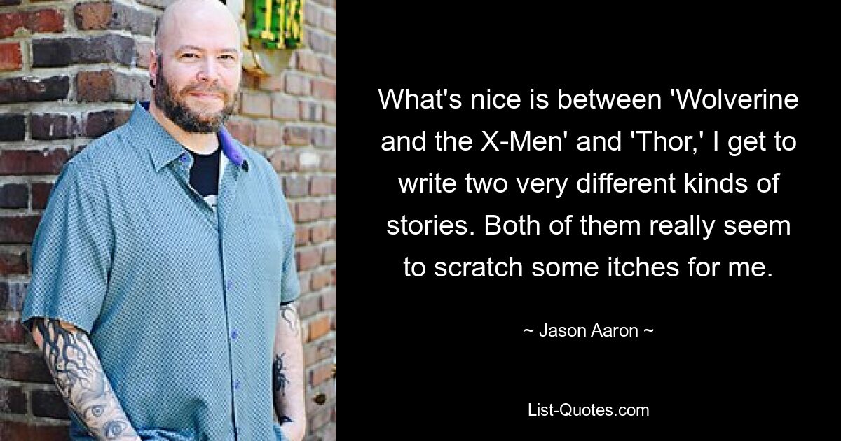 What's nice is between 'Wolverine and the X-Men' and 'Thor,' I get to write two very different kinds of stories. Both of them really seem to scratch some itches for me. — © Jason Aaron