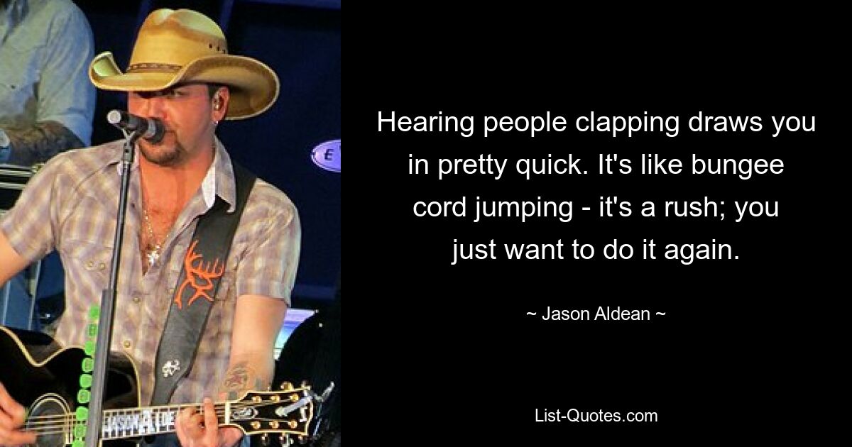 Hearing people clapping draws you in pretty quick. It's like bungee cord jumping - it's a rush; you just want to do it again. — © Jason Aldean