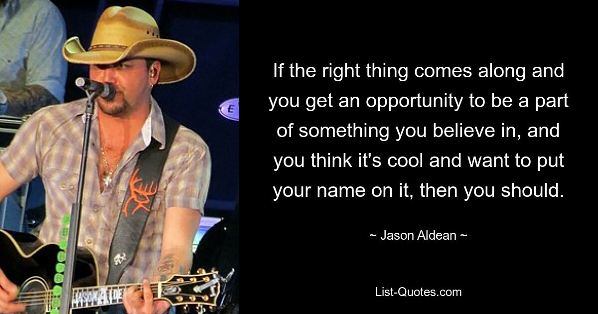 If the right thing comes along and you get an opportunity to be a part of something you believe in, and you think it's cool and want to put your name on it, then you should. — © Jason Aldean