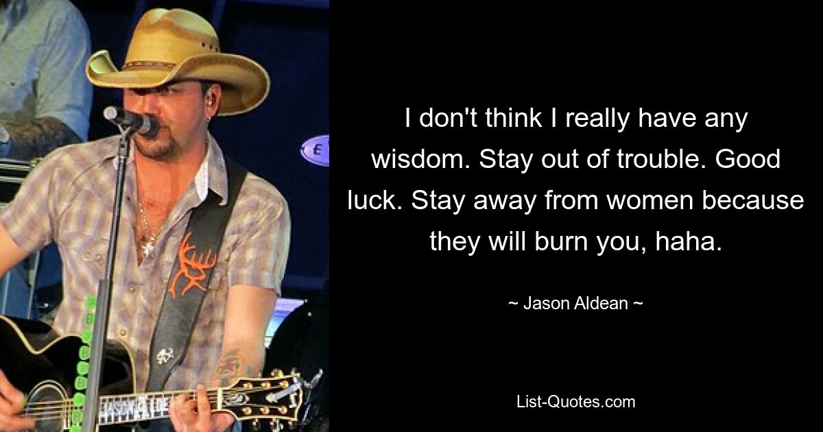 I don't think I really have any wisdom. Stay out of trouble. Good luck. Stay away from women because they will burn you, haha. — © Jason Aldean