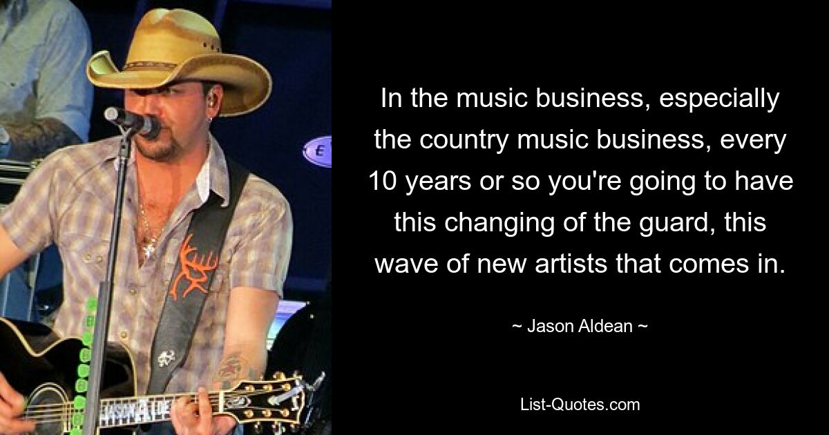 In the music business, especially the country music business, every 10 years or so you're going to have this changing of the guard, this wave of new artists that comes in. — © Jason Aldean