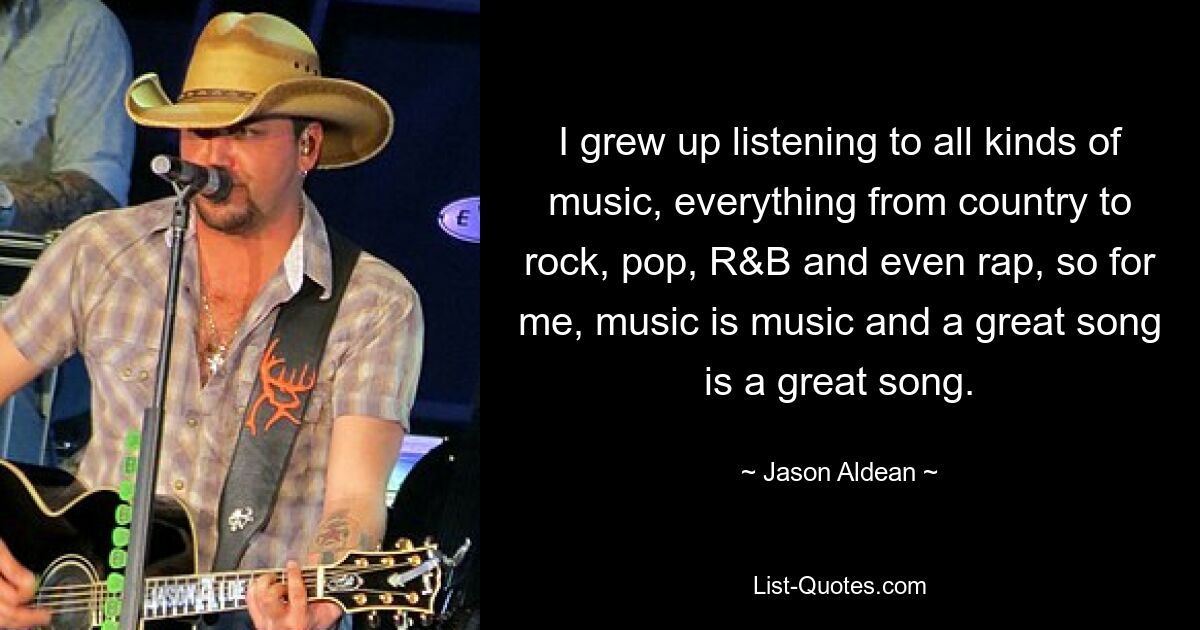 I grew up listening to all kinds of music, everything from country to rock, pop, R&B and even rap, so for me, music is music and a great song is a great song. — © Jason Aldean