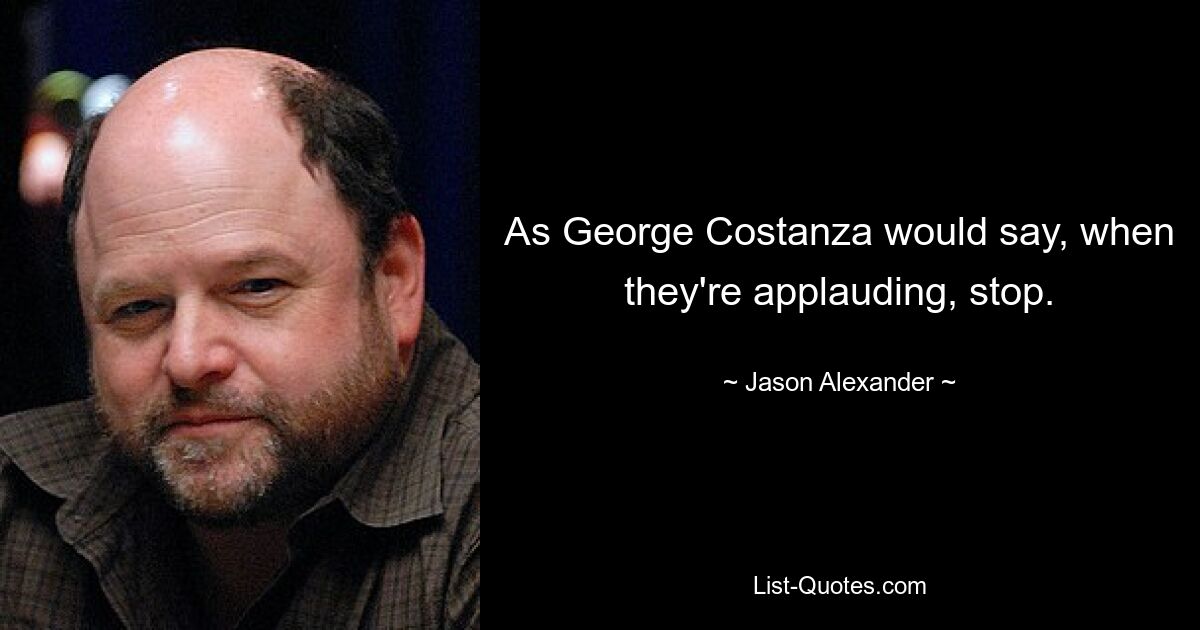 As George Costanza would say, when they're applauding, stop. — © Jason Alexander