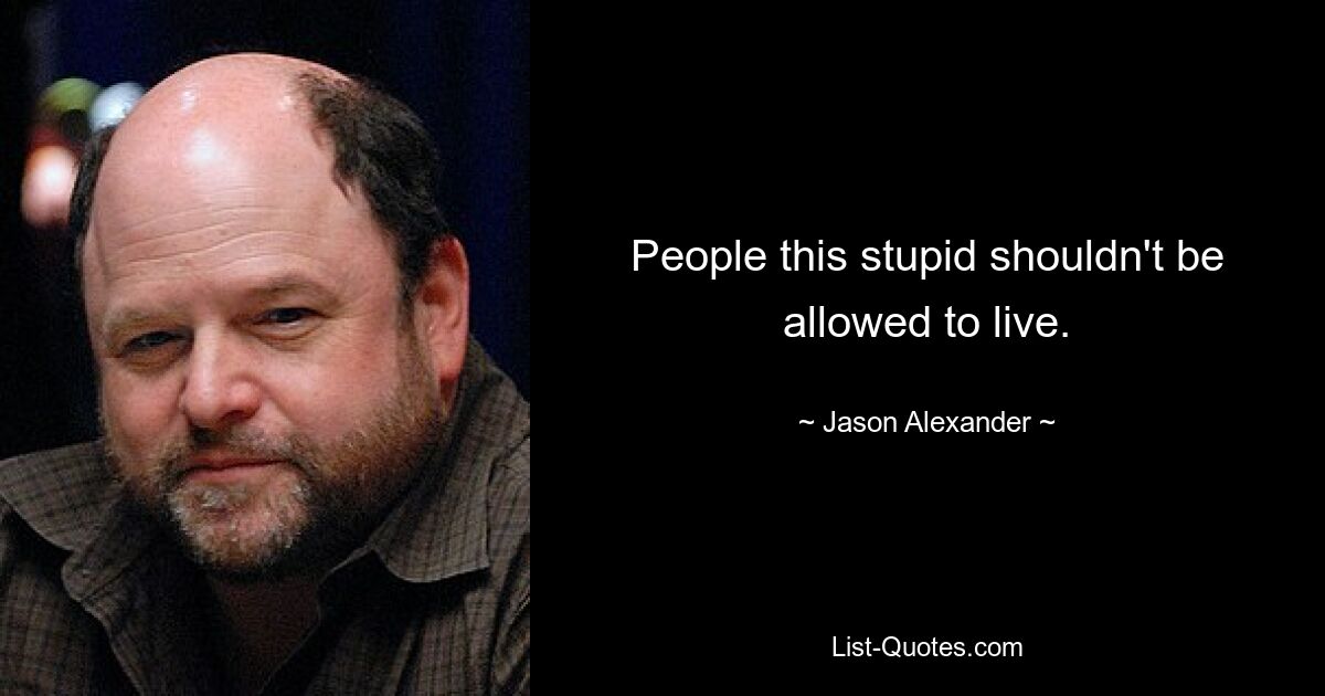 People this stupid shouldn't be allowed to live. — © Jason Alexander