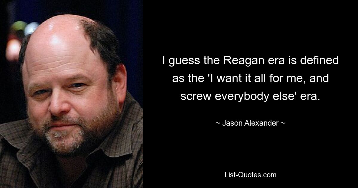 I guess the Reagan era is defined as the 'I want it all for me, and screw everybody else' era. — © Jason Alexander