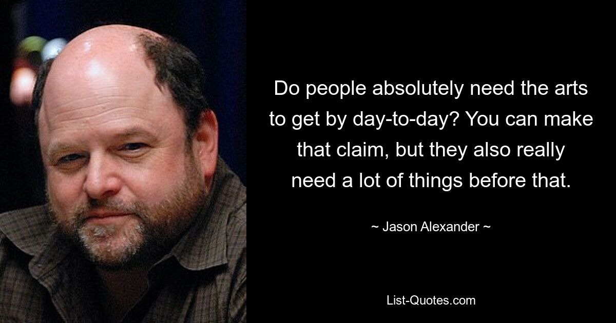 Do people absolutely need the arts to get by day-to-day? You can make that claim, but they also really need a lot of things before that. — © Jason Alexander