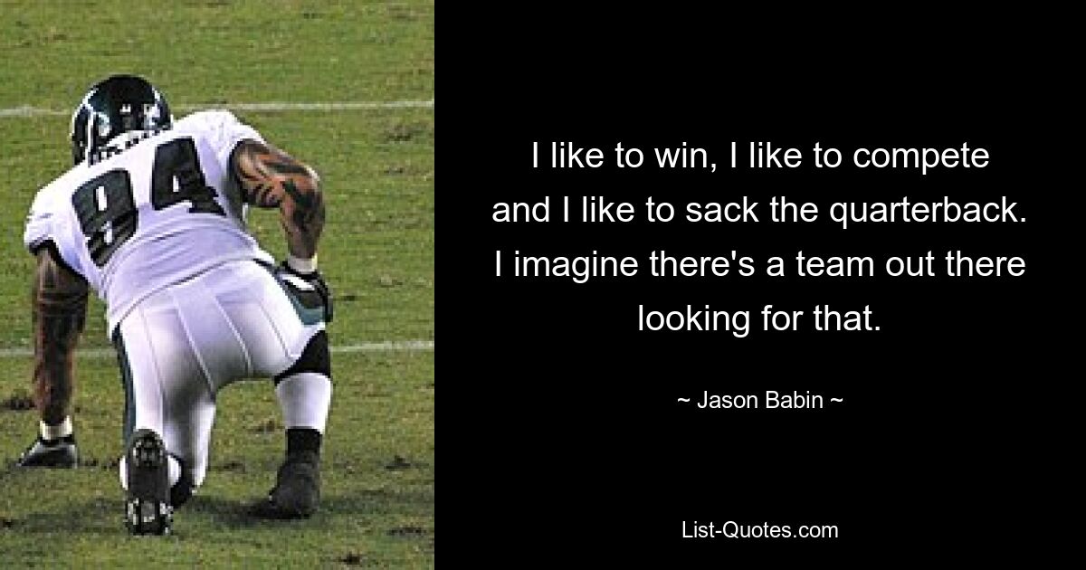 I like to win, I like to compete and I like to sack the quarterback. I imagine there's a team out there looking for that. — © Jason Babin