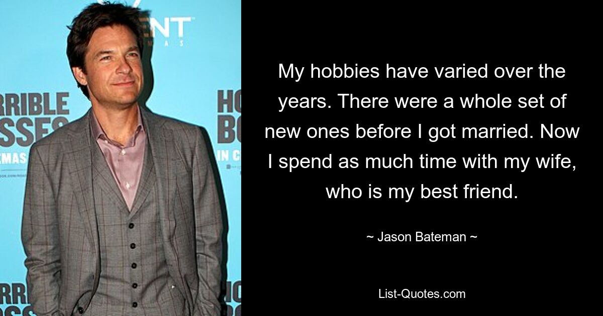 My hobbies have varied over the years. There were a whole set of new ones before I got married. Now I spend as much time with my wife, who is my best friend. — © Jason Bateman