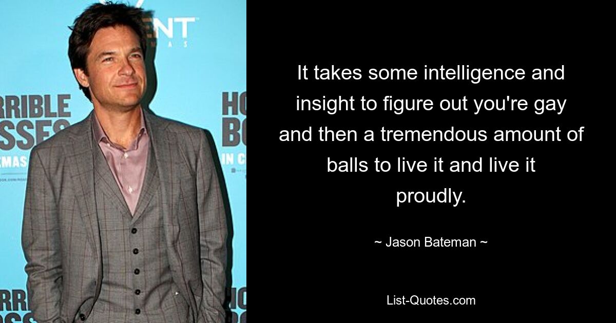 It takes some intelligence and insight to figure out you're gay and then a tremendous amount of balls to live it and live it proudly. — © Jason Bateman