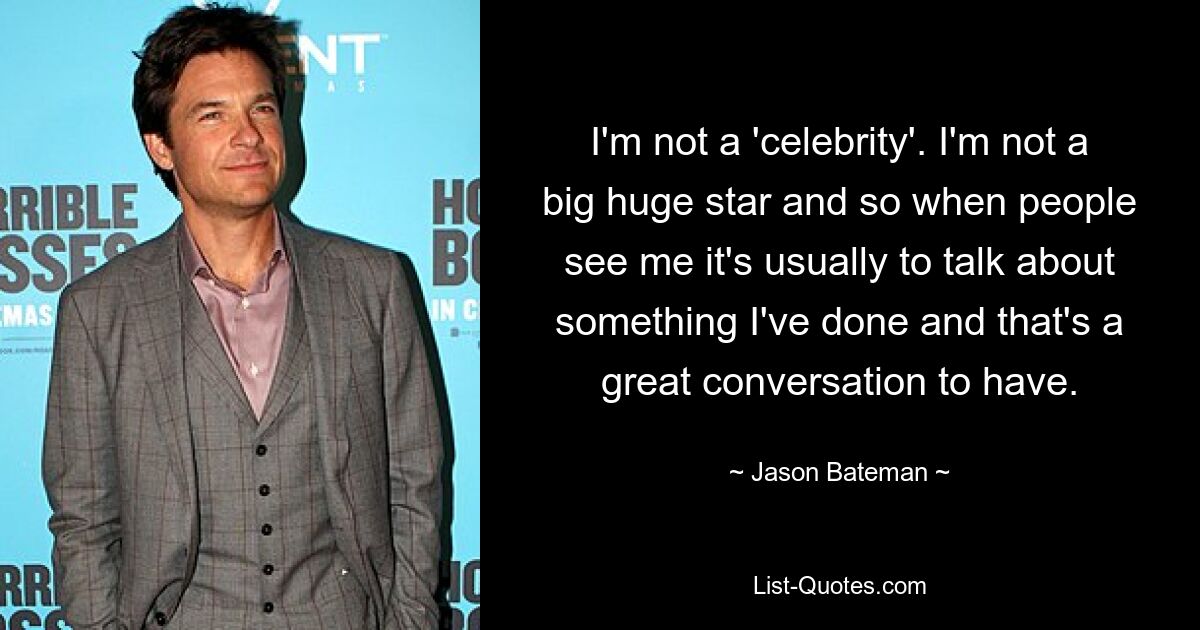 I'm not a 'celebrity'. I'm not a big huge star and so when people see me it's usually to talk about something I've done and that's a great conversation to have. — © Jason Bateman