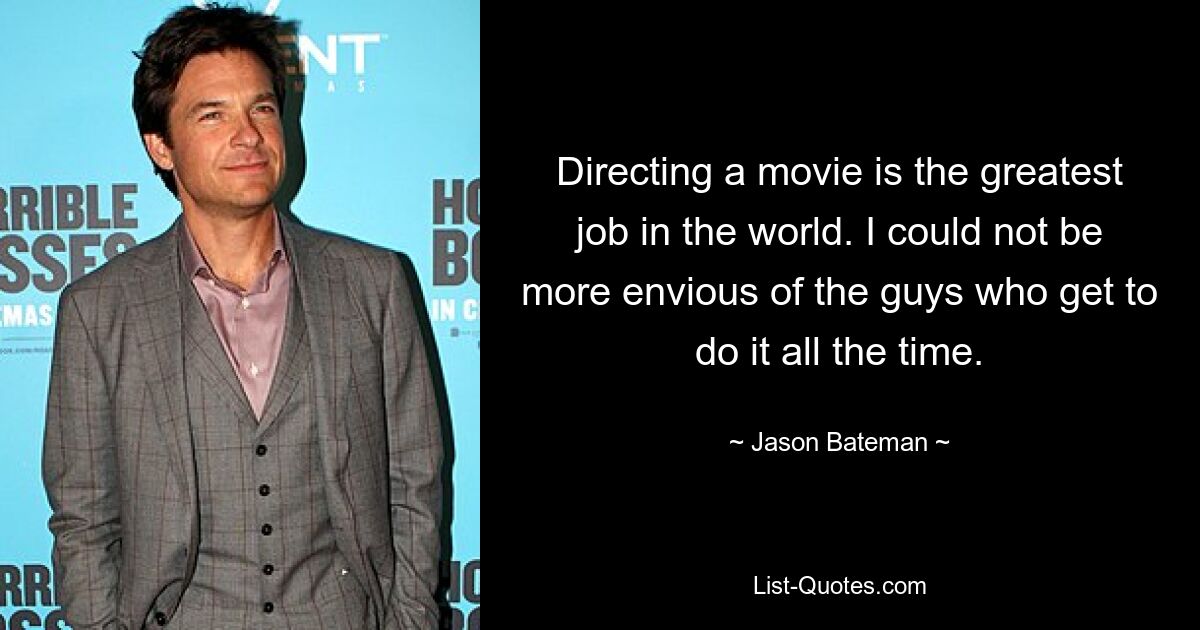 Directing a movie is the greatest job in the world. I could not be more envious of the guys who get to do it all the time. — © Jason Bateman