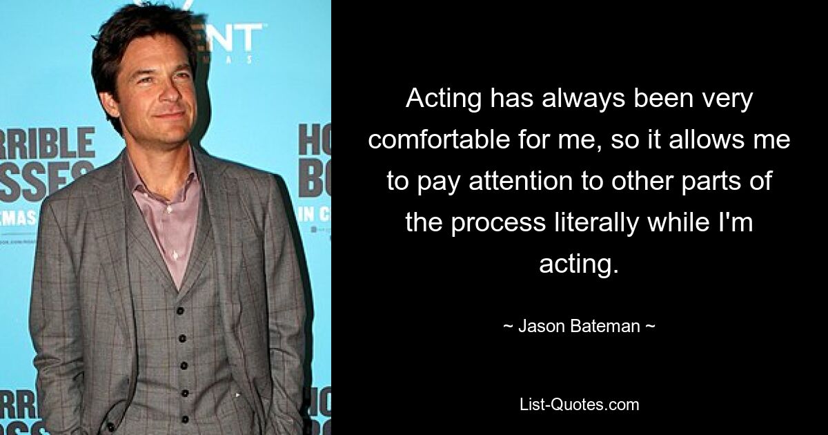 Acting has always been very comfortable for me, so it allows me to pay attention to other parts of the process literally while I'm acting. — © Jason Bateman