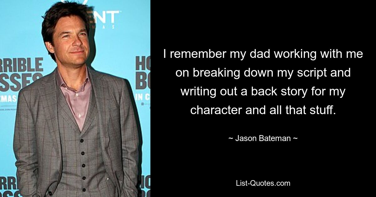 I remember my dad working with me on breaking down my script and writing out a back story for my character and all that stuff. — © Jason Bateman