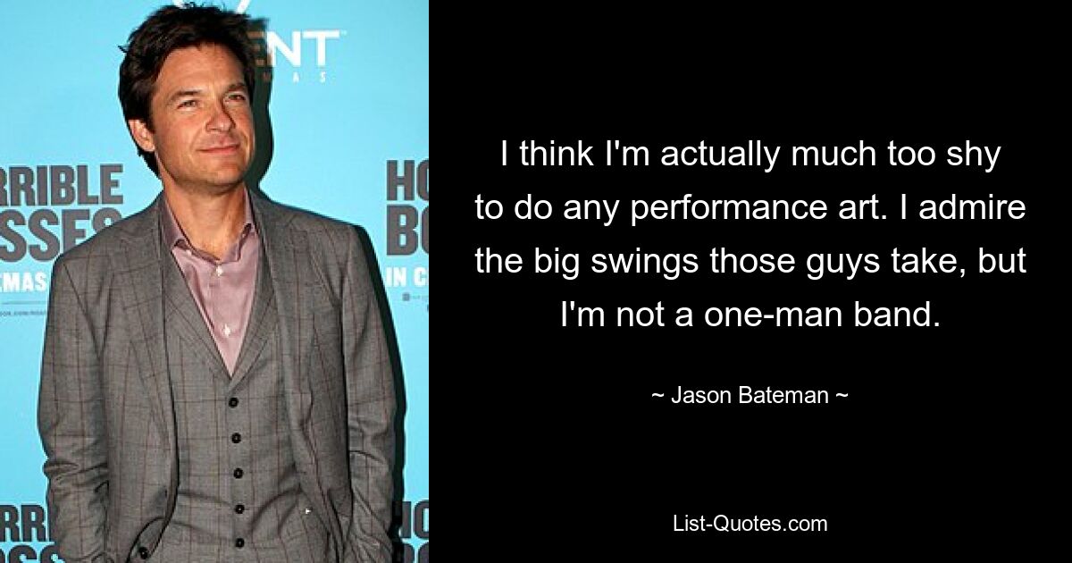 I think I'm actually much too shy to do any performance art. I admire the big swings those guys take, but I'm not a one-man band. — © Jason Bateman