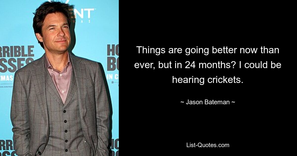 Things are going better now than ever, but in 24 months? I could be hearing crickets. — © Jason Bateman